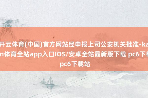 开云体育(中国)官方网站经申报上司公安机关批准-kaiyun体育全站app入口IOS/安卓全站最新版下载 pc6下载站