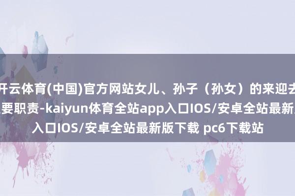 开云体育(中国)官方网站女儿、孙子（孙女）的来迎去送就成了母亲的主要职责-kaiyun体育全站app入口IOS/安卓全站最新版下载 pc6下载站