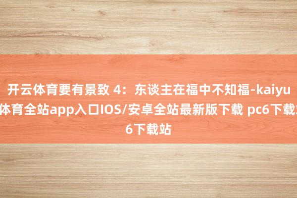 开云体育要有景致 4：东谈主在福中不知福-kaiyun体育全站app入口IOS/安卓全站最新版下载 pc6下载站