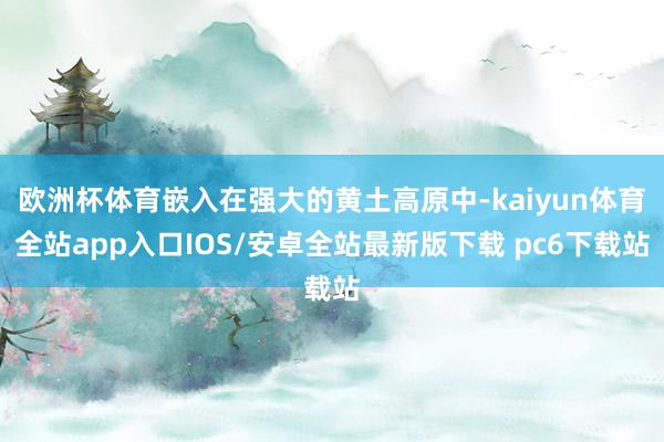 欧洲杯体育嵌入在强大的黄土高原中-kaiyun体育全站app入口IOS/安卓全站最新版下载 pc6下载站