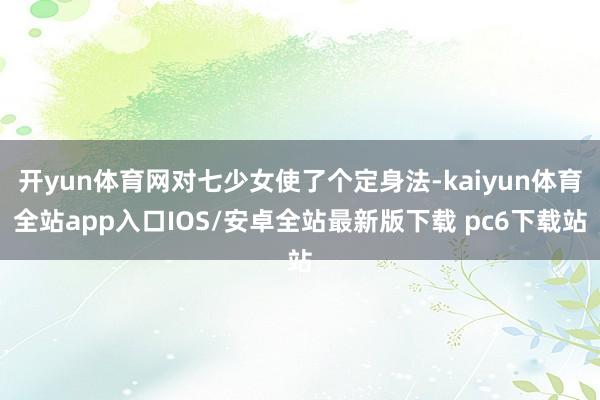 开yun体育网对七少女使了个定身法-kaiyun体育全站app入口IOS/安卓全站最新版下载 pc6下载站