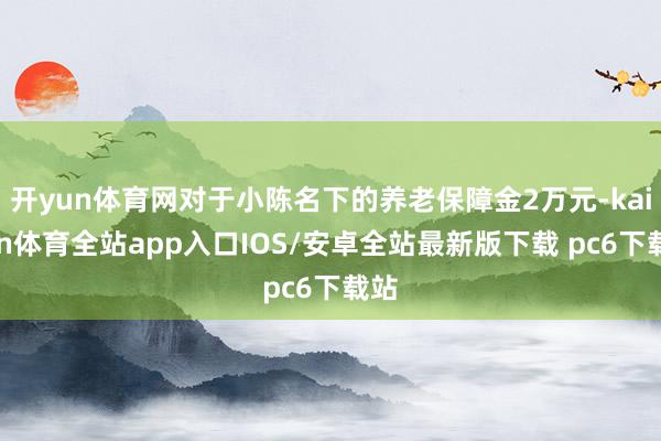 开yun体育网对于小陈名下的养老保障金2万元-kaiyun体育全站app入口IOS/安卓全站最新版下载 pc6下载站