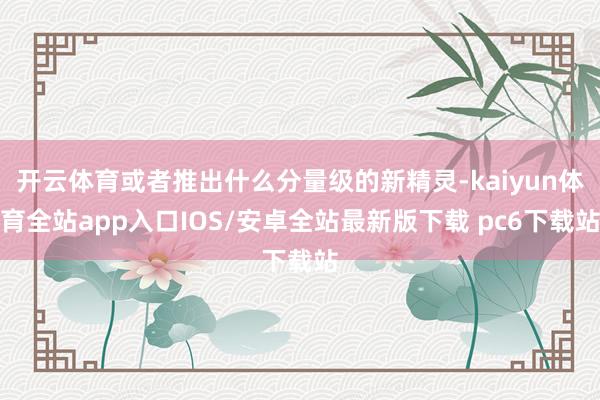 开云体育或者推出什么分量级的新精灵-kaiyun体育全站app入口IOS/安卓全站最新版下载 pc6下载站