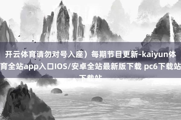 开云体育请勿对号入座）每期节目更新-kaiyun体育全站app入口IOS/安卓全站最新版下载 pc6下载站