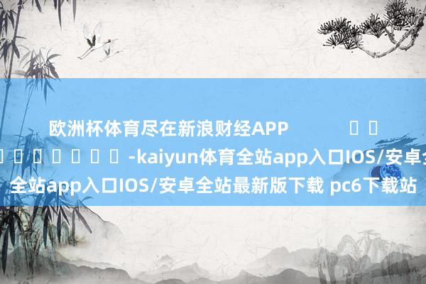 欧洲杯体育尽在新浪财经APP            						包袱剪辑：陈平 							-kaiyun体育全站app入口IOS/安卓全站最新版下载 pc6下载站