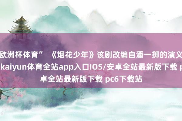 欧洲杯体育”  《烟花少年》该剧改编自潘一掷的演义《子弟》-kaiyun体育全站app入口IOS/安卓全站最新版下载 pc6下载站