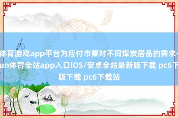 体育游戏app平台为应付市集对不同煤炭居品的需求-kaiyun体育全站app入口IOS/安卓全站最新版下载 pc6下载站