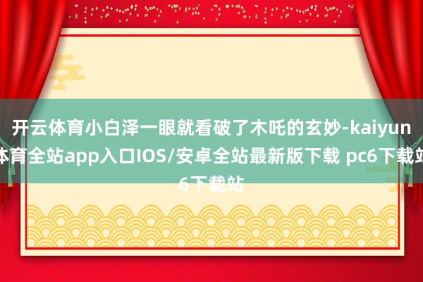 开云体育小白泽一眼就看破了木吒的玄妙-kaiyun体育全站app入口IOS/安卓全站最新版下载 pc6下载站