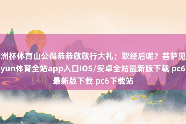 欧洲杯体育山公得恭恭敬敬行大礼；取经后呢？菩萨见了他-kaiyun体育全站app入口IOS/安卓全站最新版下载 pc6下载站