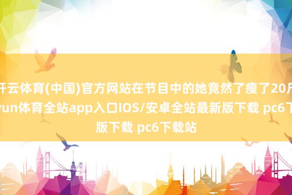开云体育(中国)官方网站在节目中的她竟然了瘦了20斤-kaiyun体育全站app入口IOS/安卓全站最新版下载 pc6下载站