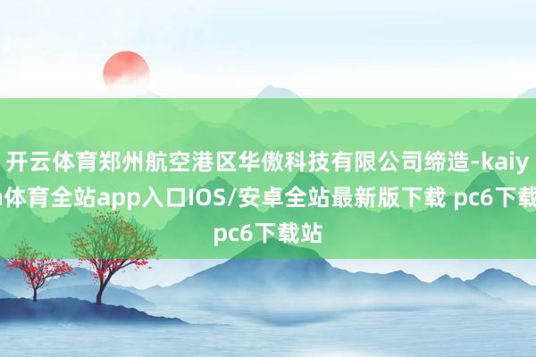 开云体育郑州航空港区华傲科技有限公司缔造-kaiyun体育全站app入口IOS/安卓全站最新版下载 pc6下载站