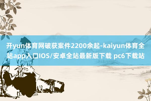 开yun体育网破获案件2200余起-kaiyun体育全站app入口IOS/安卓全站最新版下载 pc6下载站
