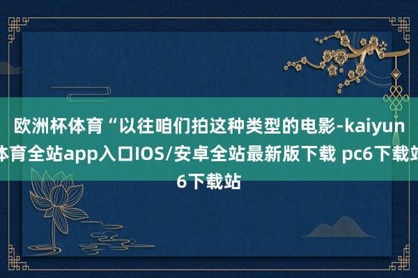 欧洲杯体育“以往咱们拍这种类型的电影-kaiyun体育全站app入口IOS/安卓全站最新版下载 pc6下载站
