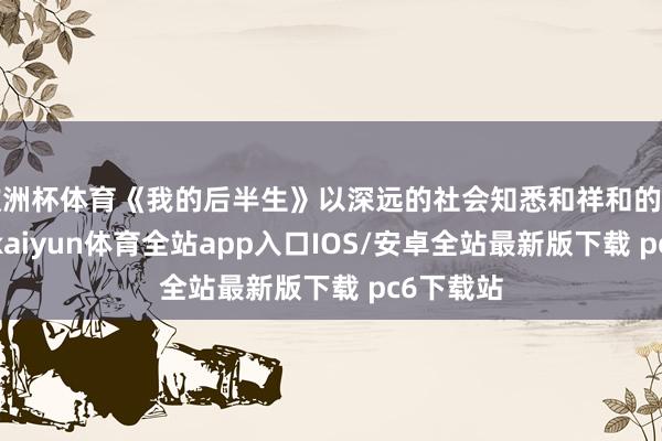 欧洲杯体育《我的后半生》以深远的社会知悉和祥和的样式抒发-kaiyun体育全站app入口IOS/安卓全站最新版下载 pc6下载站