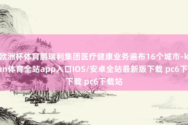 欧洲杯体育鹏瑞利集团医疗健康业务遍布16个城市-kaiyun体育全站app入口IOS/安卓全站最新版下载 pc6下载站