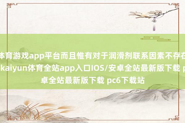 体育游戏app平台而且惟有对于润滑剂联系因素不存在过敏倾向-kaiyun体育全站app入口IOS/安卓全站最新版下载 pc6下载站