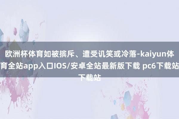 欧洲杯体育如被摈斥、遭受讥笑或冷落-kaiyun体育全站app入口IOS/安卓全站最新版下载 pc6下载站