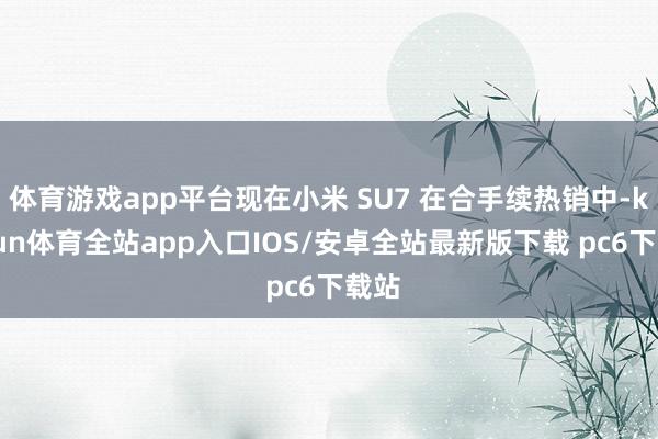 体育游戏app平台现在小米 SU7 在合手续热销中-kaiyun体育全站app入口IOS/安卓全站最新版下载 pc6下载站