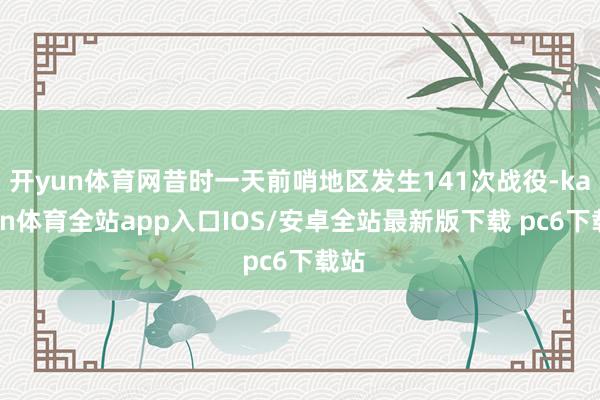开yun体育网昔时一天前哨地区发生141次战役-kaiyun体育全站app入口IOS/安卓全站最新版下载 pc6下载站