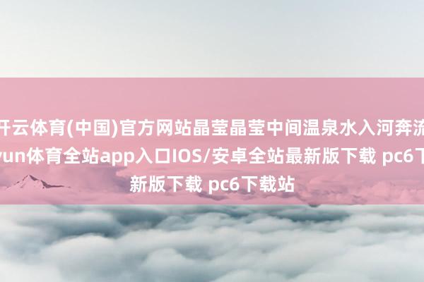 开云体育(中国)官方网站晶莹晶莹中间温泉水入河奔流-kaiyun体育全站app入口IOS/安卓全站最新版下载 pc6下载站