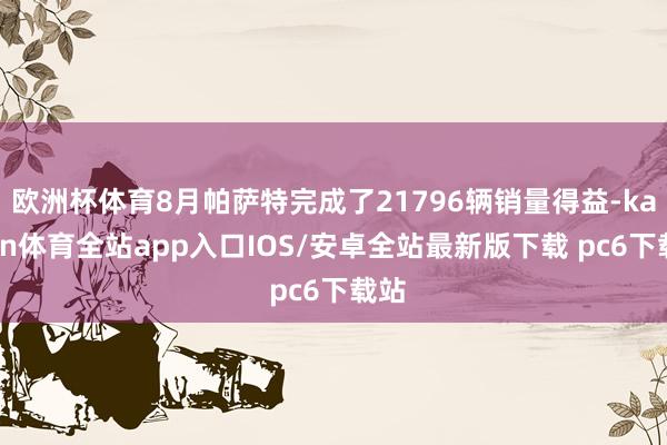 欧洲杯体育8月帕萨特完成了21796辆销量得益-kaiyun体育全站app入口IOS/安卓全站最新版下载 pc6下载站