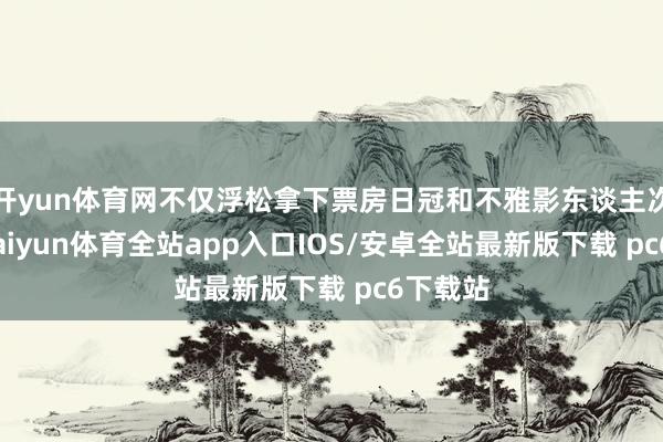 开yun体育网不仅浮松拿下票房日冠和不雅影东谈主次日冠-kaiyun体育全站app入口IOS/安卓全站最新版下载 pc6下载站