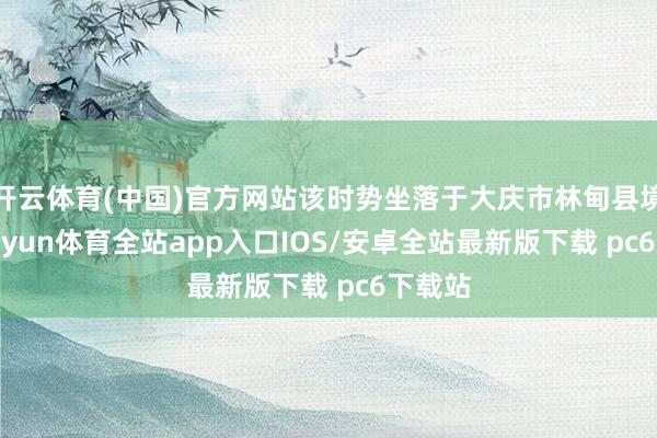 开云体育(中国)官方网站该时势坐落于大庆市林甸县境内-kaiyun体育全站app入口IOS/安卓全站最新版下载 pc6下载站
