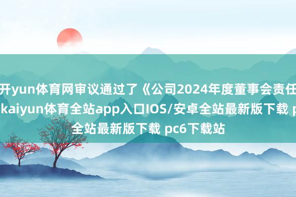 开yun体育网审议通过了《公司2024年度董事会责任叙述》等-kaiyun体育全站app入口IOS/安卓全站最新版下载 pc6下载站
