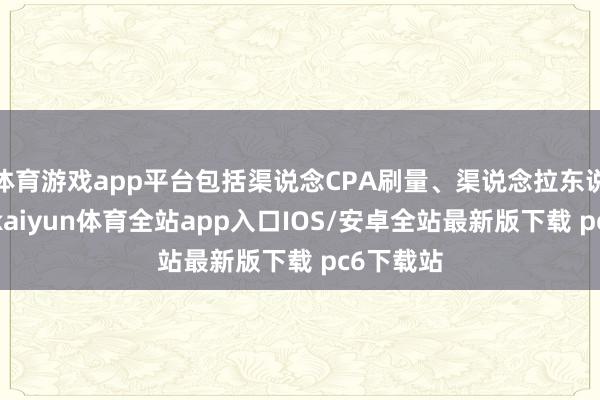 体育游戏app平台包括渠说念CPA刷量、渠说念拉东说念主等-kaiyun体育全站app入口IOS/安卓全站最新版下载 pc6下载站
