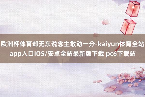 欧洲杯体育却无东说念主敢动一分-kaiyun体育全站app入口IOS/安卓全站最新版下载 pc6下载站