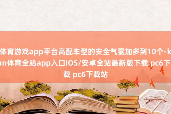 体育游戏app平台高配车型的安全气囊加多到10个-kaiyun体育全站app入口IOS/安卓全站最新版下载 pc6下载站