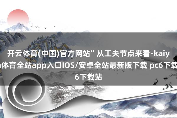 开云体育(中国)官方网站”　　从工夫节点来看-kaiyun体育全站app入口IOS/安卓全站最新版下载 pc6下载站