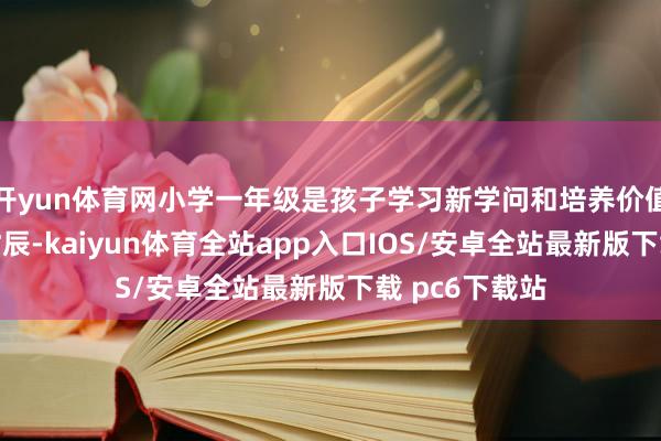 开yun体育网小学一年级是孩子学习新学问和培养价值不雅的关节时辰-kaiyun体育全站app入口IOS/安卓全站最新版下载 pc6下载站