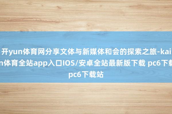 开yun体育网分享文体与新媒体和会的探索之旅-kaiyun体育全站app入口IOS/安卓全站最新版下载 pc6下载站