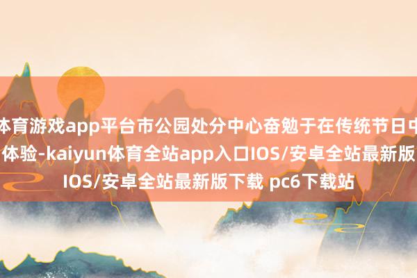 体育游戏app平台市公园处分中心奋勉于在传统节日中丰富搭客的游园体验-kaiyun体育全站app入口IOS/安卓全站最新版下载 pc6下载站