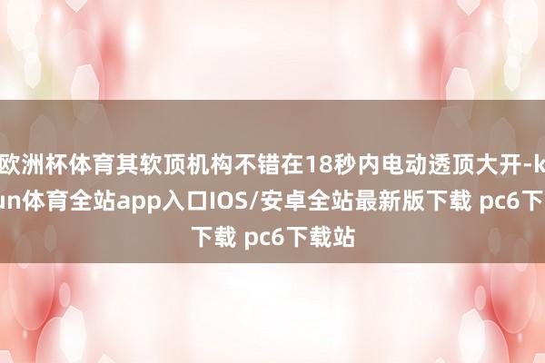 欧洲杯体育其软顶机构不错在18秒内电动透顶大开-kaiyun体育全站app入口IOS/安卓全站最新版下载 pc6下载站