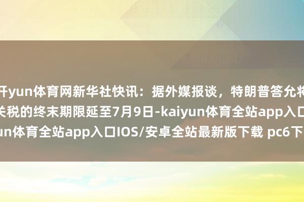 开yun体育网新华社快讯：据外媒报谈，特朗普答允将对欧盟商品征收50%关税的终末期限延至7月9日-kaiyun体育全站app入口IOS/安卓全站最新版下载 pc6下载站