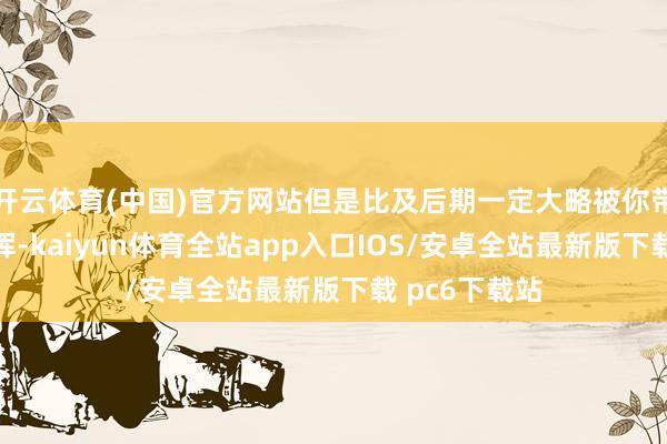 开云体育(中国)官方网站但是比及后期一定大略被你带来安谧的发挥-kaiyun体育全站app入口IOS/安卓全站最新版下载 pc6下载站