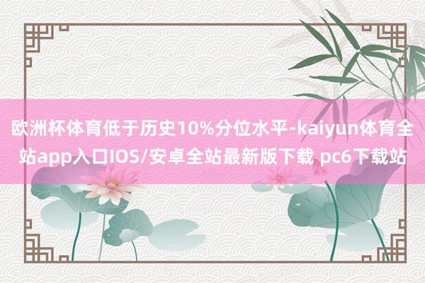 欧洲杯体育低于历史10%分位水平-kaiyun体育全站app入口IOS/安卓全站最新版下载 pc6下载站