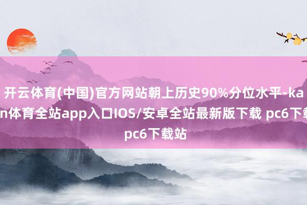 开云体育(中国)官方网站朝上历史90%分位水平-kaiyun体育全站app入口IOS/安卓全站最新版下载 pc6下载站