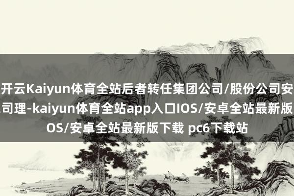 开云Kaiyun体育全站后者转任集团公司/股份公司安全环境保险部总司理-kaiyun体育全站app入口IOS/安卓全站最新版下载 pc6下载站