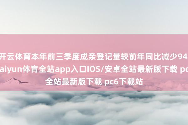 开云体育本年前三季度成亲登记量较前年同比减少94.3万对-kaiyun体育全站app入口IOS/安卓全站最新版下载 pc6下载站