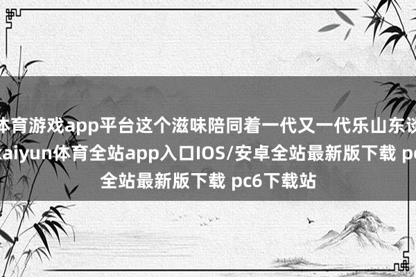 体育游戏app平台这个滋味陪同着一代又一代乐山东谈主长大-kaiyun体育全站app入口IOS/安卓全站最新版下载 pc6下载站