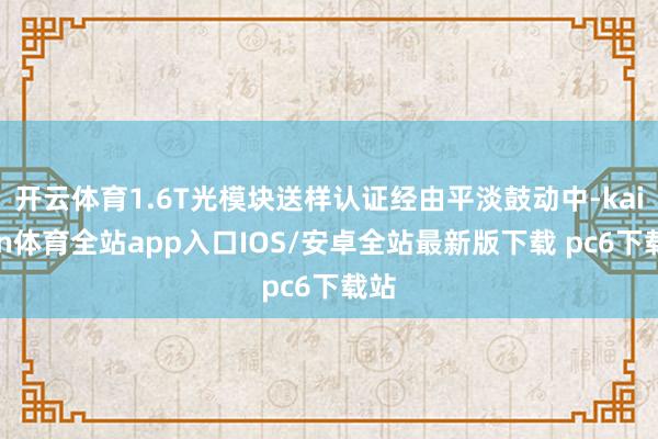 开云体育1.6T光模块送样认证经由平淡鼓动中-kaiyun体育全站app入口IOS/安卓全站最新版下载 pc6下载站