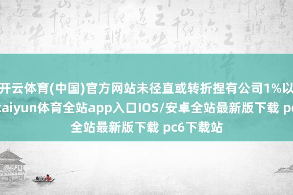 开云体育(中国)官方网站未径直或转折捏有公司1%以上股份-kaiyun体育全站app入口IOS/安卓全站最新版下载 pc6下载站