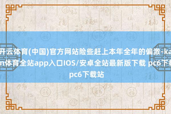 开云体育(中国)官方网站险些赶上本年全年的偏激-kaiyun体育全站app入口IOS/安卓全站最新版下载 pc6下载站