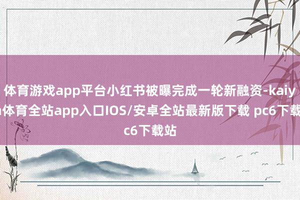 体育游戏app平台小红书被曝完成一轮新融资-kaiyun体育全站app入口IOS/安卓全站最新版下载 pc6下载站
