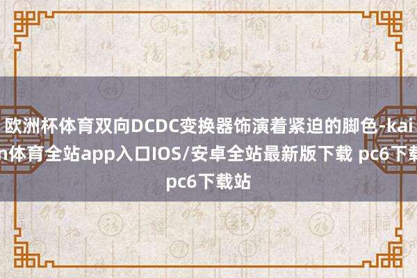 欧洲杯体育双向DCDC变换器饰演着紧迫的脚色-kaiyun体育全站app入口IOS/安卓全站最新版下载 pc6下载站