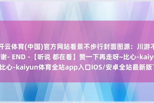 开云体育(中国)官方网站看景不步行封面图源：川游不绝鲜嫩妹在此暗示感谢- END -【听说 都在看】赞一下再走呀~比心-kaiyun体育全站app入口IOS/安卓全站最新版下载 pc6下载站