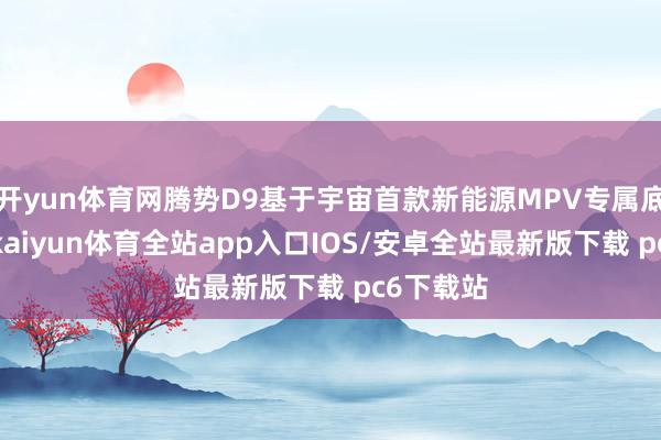 开yun体育网腾势D9基于宇宙首款新能源MPV专属底盘架构-kaiyun体育全站app入口IOS/安卓全站最新版下载 pc6下载站
